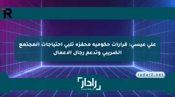 على عيسى: قرارات حكومية محفزة تلبي احتياجات المجتمع الضريبي وتدعم رجال الأعمال
